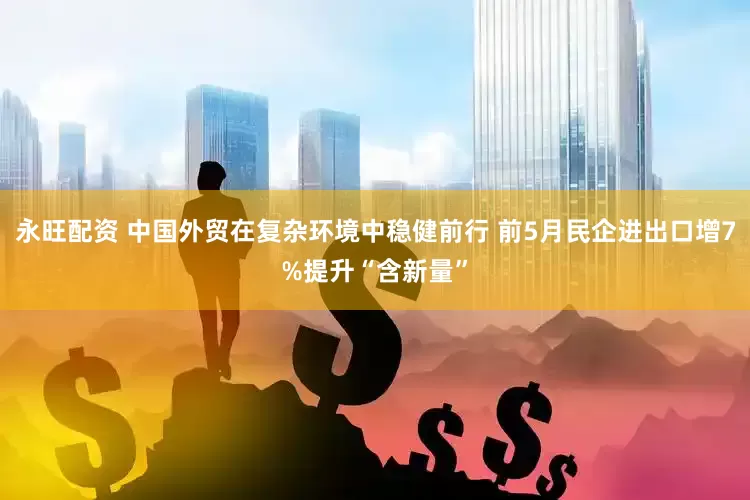 永旺配资 中国外贸在复杂环境中稳健前行 前5月民企进出口增7%提升“含新量”
