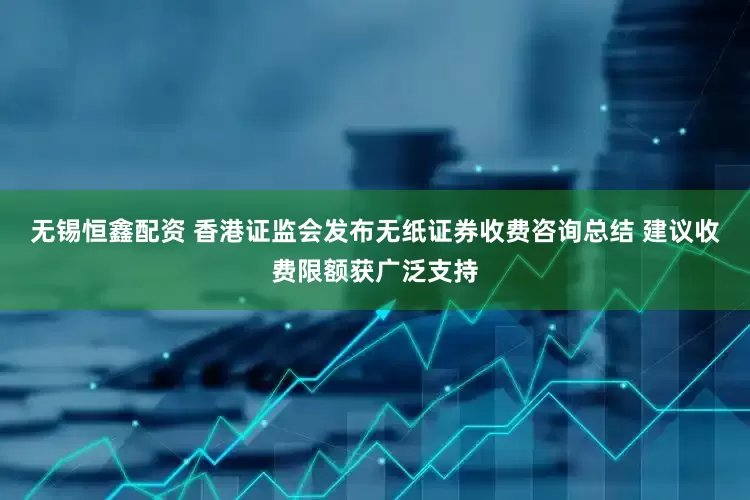 无锡恒鑫配资 香港证监会发布无纸证券收费咨询总结 建议收费限额获广泛支持