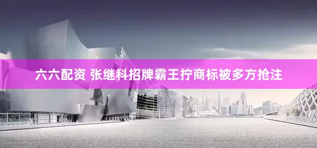 六六配资 张继科招牌霸王拧商标被多方抢注