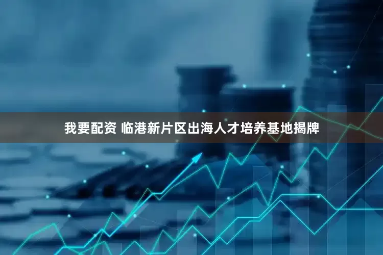 我要配资 临港新片区出海人才培养基地揭牌