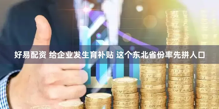 好易配资 给企业发生育补贴 这个东北省份率先拼人口