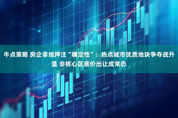 牛点策略 房企拿地押注“确定性”：热点城市优质地块争夺战升温 非核心区底价出让成常态