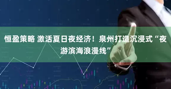 恒盈策略 激活夏日夜经济！泉州打造沉浸式“夜游滨海浪漫线”