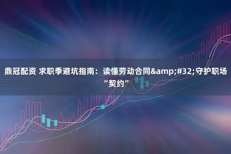 鼎冠配资 求职季避坑指南：读懂劳动合同 守护职场“契约”