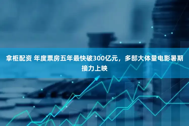 拿柜配资 年度票房五年最快破300亿元，多部大体量电影暑期接力上映