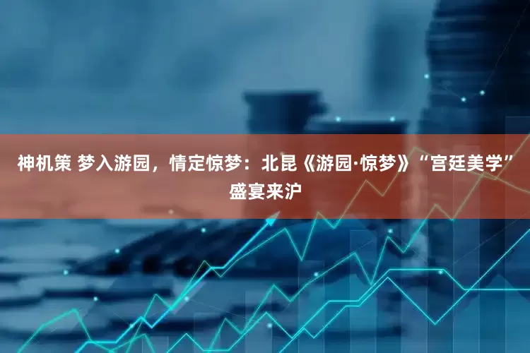 神机策 梦入游园，情定惊梦：北昆《游园·惊梦》“宫廷美学”盛宴来沪