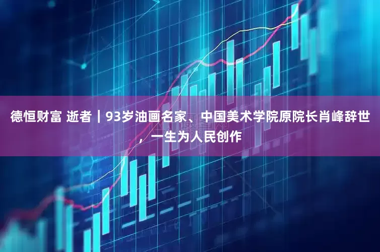 德恒财富 逝者｜93岁油画名家、中国美术学院原院长肖峰辞世，一生为人民创作