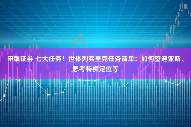 申银证券 七大任务！世体列弗里克任务清单：如何签迪亚斯、思考特狮定位等