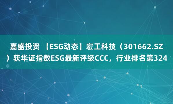 嘉盛投资 【ESG动态】宏工科技（301662.SZ）获华证指数ESG最新评级CCC，行业排名第324