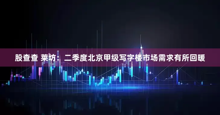 股查查 莱坊：二季度北京甲级写字楼市场需求有所回暖