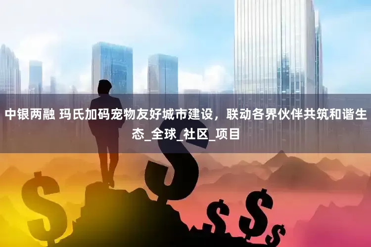 中银两融 玛氏加码宠物友好城市建设，联动各界伙伴共筑和谐生态_全球_社区_项目