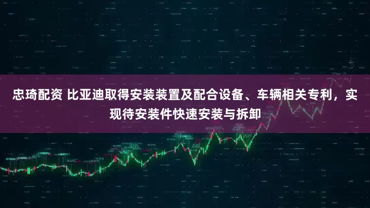 忠琦配资 比亚迪取得安装装置及配合设备、车辆相关专利，实现待安装件快速安装与拆卸