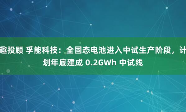 趣投顾 孚能科技：全固态电池进入中试生产阶段，计划年底建成 0.2GWh 中试线