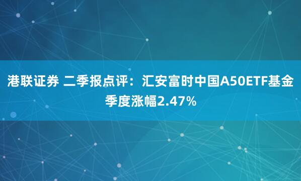 港联证券 二季报点评：汇安富时中国A50ETF基金季度涨幅2.47%