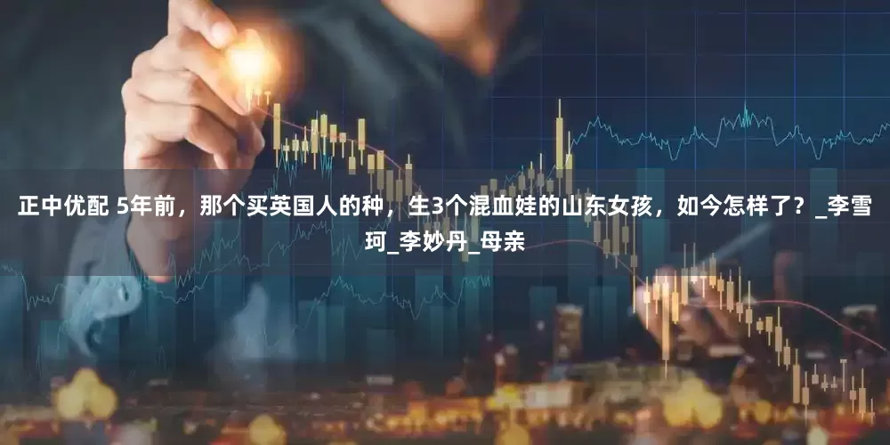 正中优配 5年前，那个买英国人的种，生3个混血娃的山东女孩，如今怎样了？_李雪珂_李妙丹_母亲