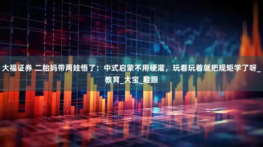 大福证券 二胎妈带两娃悟了：中式启蒙不用硬灌，玩着玩着就把规矩学了呀_教育_大宝_鞋跟