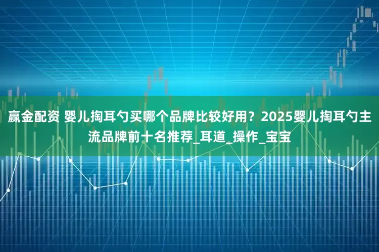 赢金配资 婴儿掏耳勺买哪个品牌比较好用？2025婴儿掏耳勺主流品牌前十名推荐_耳道_操作_宝宝
