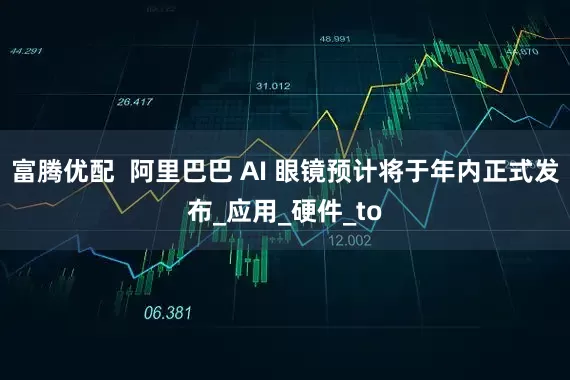 富腾优配  阿里巴巴 AI 眼镜预计将于年内正式发布_应用_硬件_to