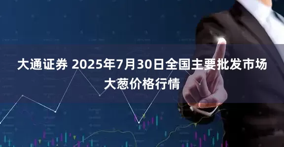 大通证券 2025年7月30日全国主要批发市场大葱价格行情