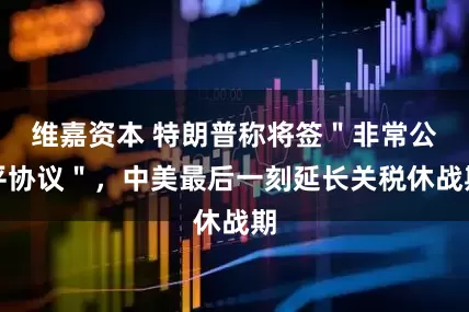 维嘉资本 特朗普称将签＂非常公平协议＂，中美最后一刻延长关税休战期