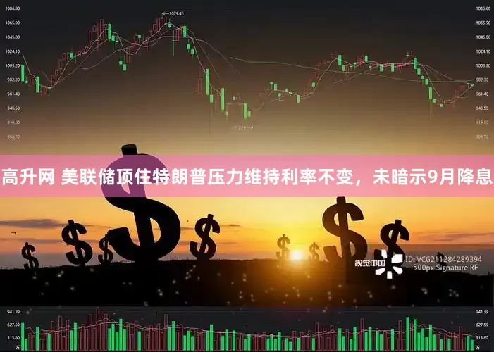 高升网 美联储顶住特朗普压力维持利率不变，未暗示9月降息