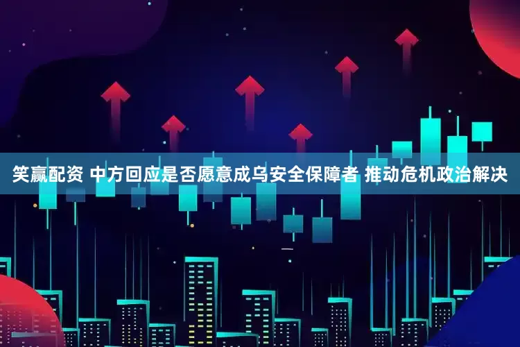 笑赢配资 中方回应是否愿意成乌安全保障者 推动危机政治解决