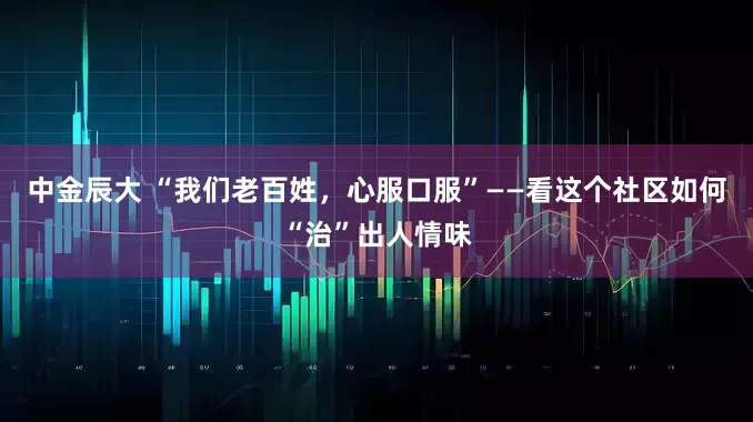 中金辰大 “我们老百姓，心服口服”——看这个社区如何“治”出人情味