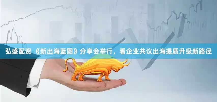 弘盛配资 《新出海蓝图》分享会举行，看企业共议出海提质升级新路径