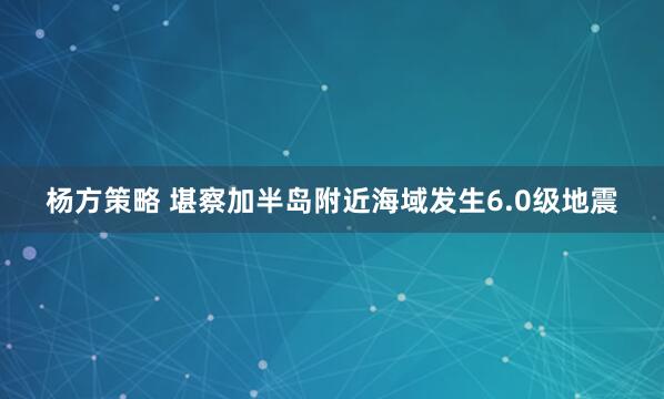 杨方策略 堪察加半岛附近海域发生6.0级地震