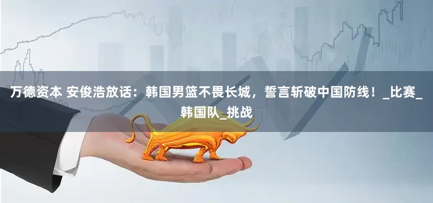 万德资本 安俊浩放话：韩国男篮不畏长城，誓言斩破中国防线！_比赛_韩国队_挑战