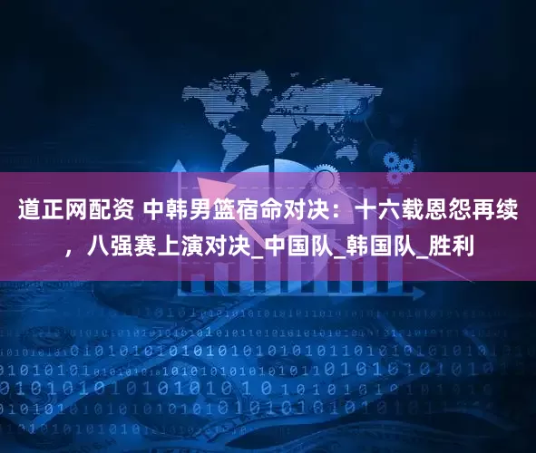 道正网配资 中韩男篮宿命对决：十六载恩怨再续，八强赛上演对决_中国队_韩国队_胜利