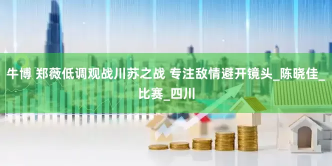 牛博 郑薇低调观战川苏之战 专注敌情避开镜头_陈晓佳_比赛_四川