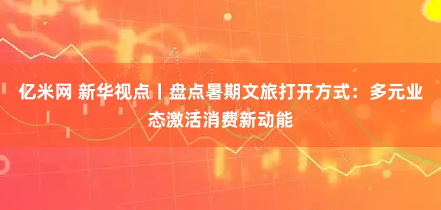 亿米网 新华视点丨盘点暑期文旅打开方式：多元业态激活消费新动能