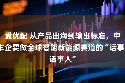 爱优配 从产品出海到输出标准，中国车企要做全球智能新能源赛道的“话事人”