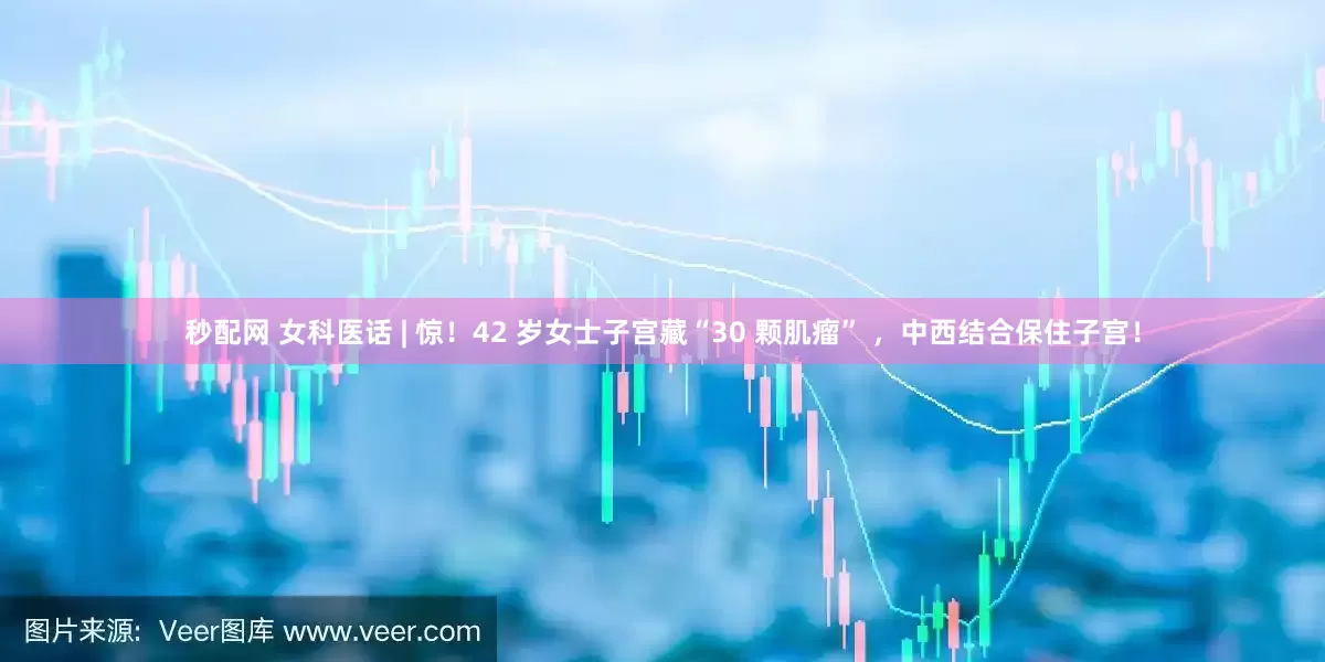 秒配网 女科医话 | 惊！42 岁女士子宫藏“30 颗肌瘤” ，中西结合保住子宫！