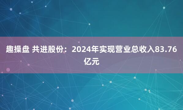 趣操盘 共进股份：2024年实现营业总收入83.76亿元
