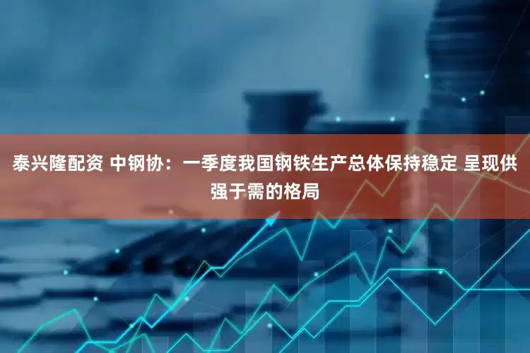 泰兴隆配资 中钢协：一季度我国钢铁生产总体保持稳定 呈现供强于需的格局