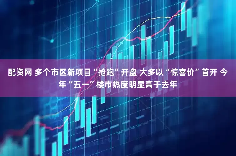 配资网 多个市区新项目“抢跑”开盘 大多以“惊喜价”首开 今年“五一”楼市热度明显高于去年