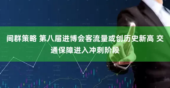 间群策略 第八届进博会客流量或创历史新高 交通保障进入冲刺阶段