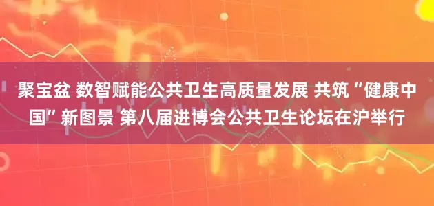 聚宝盆 数智赋能公共卫生高质量发展 共筑“健康中国”新图景 第八届进博会公共卫生论坛在沪举行