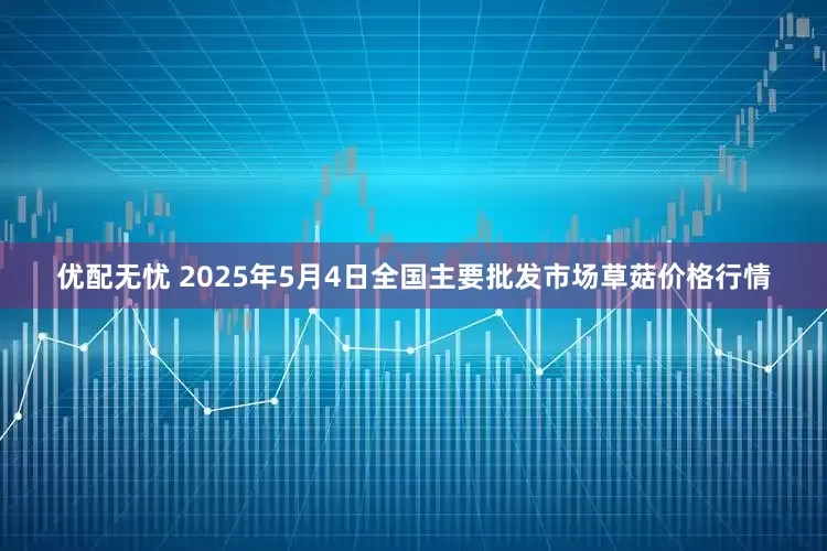 优配无忧 2025年5月4日全国主要批发市场草菇价格行情