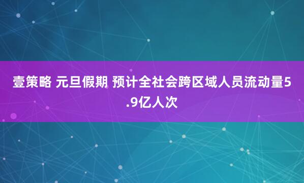 壹策略 元旦假期 预计全社会跨区域人员流动量5.9亿人次