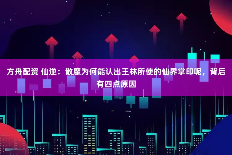 方舟配资 仙逆：散魔为何能认出王林所使的仙界掌印呢，背后有四点原因