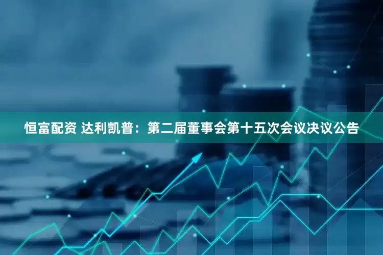 恒富配资 达利凯普：第二届董事会第十五次会议决议公告
