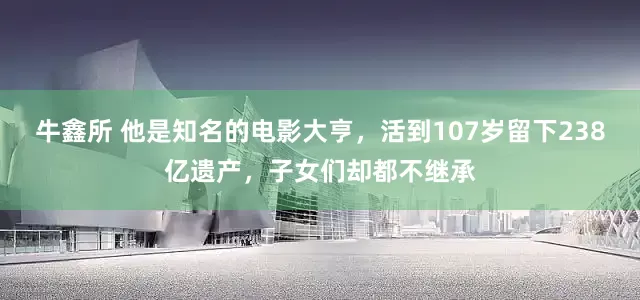 牛鑫所 他是知名的电影大亨，活到107岁留下238亿遗产，子女们却都不继承