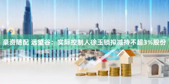 豪资随配 远望谷：实际控制人徐玉锁拟减持不超3%股份