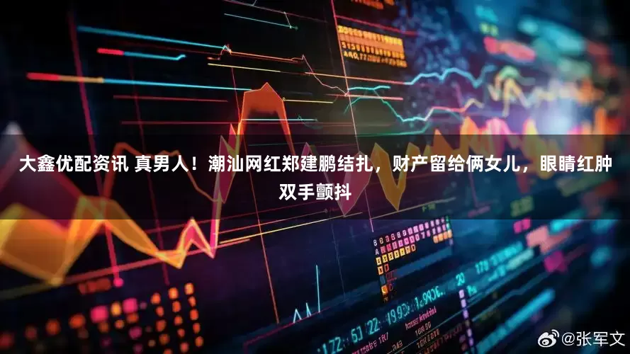 大鑫优配资讯 真男人！潮汕网红郑建鹏结扎，财产留给俩女儿，眼睛红肿双手颤抖