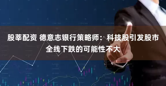 股莘配资 德意志银行策略师：科技股引发股市全线下跌的可能性不大