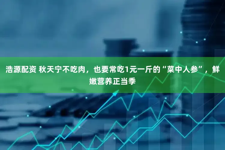 浩源配资 秋天宁不吃肉，也要常吃1元一斤的“菜中人参”，鲜嫩营养正当季