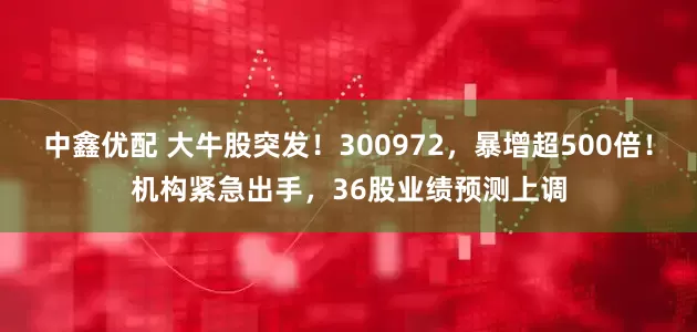 中鑫优配 大牛股突发！300972，暴增超500倍！机构紧急出手，36股业绩预测上调